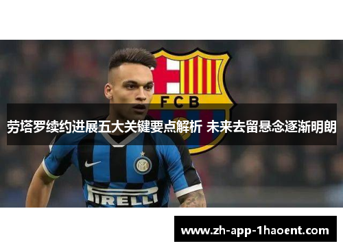 劳塔罗续约进展五大关键要点解析 未来去留悬念逐渐明朗