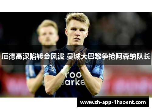 厄德高深陷转会风波 曼城大巴黎争抢阿森纳队长 厄德高深陷转会风波 曼城大巴黎争抢阿森纳队长
